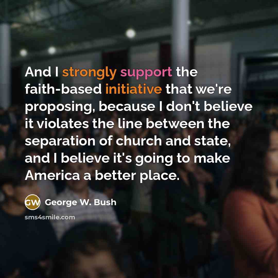 “And I strongly support the faith-based initiative that we're proposing, because I don't believe it violates the line between the separation of church and state, and I believe it's going to make America a better place.” quote by George W. Bush