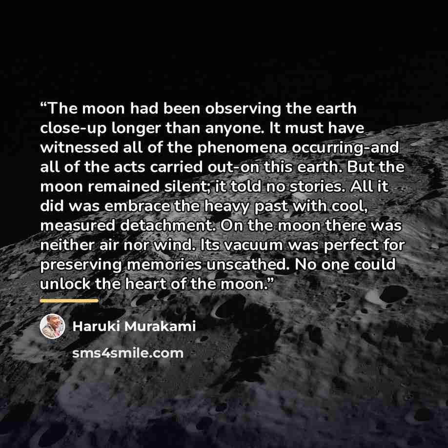 “The moon had been observing the earth close-up longer than anyone. It must have witnessed all of the phenomena occurring-and all of the acts carried out-on this earth. But the moon remained silent; it told no stories. All it did was embrace the heavy past with cool, measured detachment. On the…” quote by Haruki Murakami