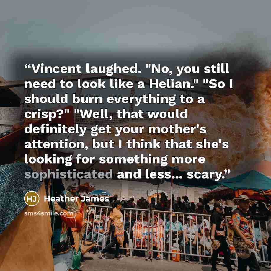 “Vincent laughed. "No, you still need to look like a Helian." "So I should burn everything to a crisp?" "Well, that would definitely get your mother's attention, but I think that she's looking for something more sophisticated and less... scary.” quote by Heather James
