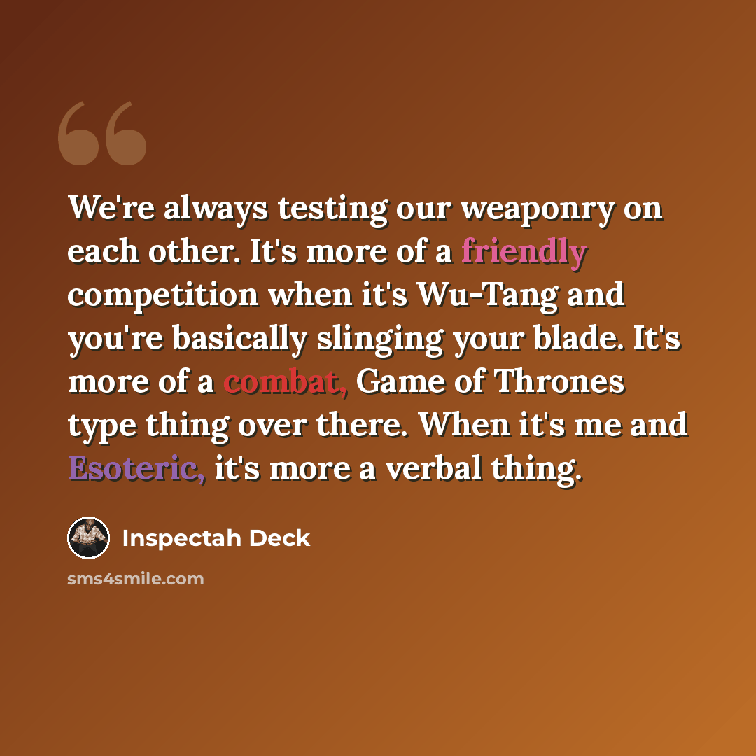 “We're always testing our weaponry on each other. It's more of a friendly competition when it's Wu-Tang and you're basically slinging your blade. It's more of a combat, Game of Thrones type thing over there. When it's me and Esoteric, it's more a verbal thing.” quote by Inspectah Deck