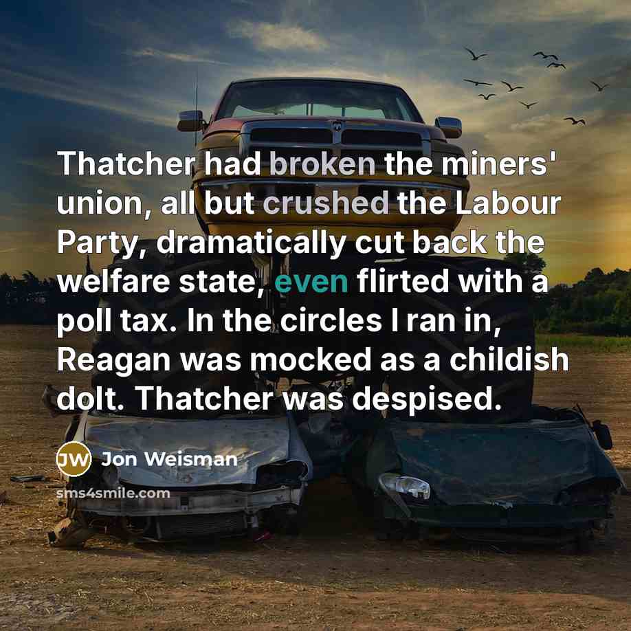 “Thatcher had broken the miners' union, all but crushed the Labour Party, dramatically cut back the welfare state, even flirted with a poll tax. In the circles I ran in, Reagan was mocked as a childish dolt. Thatcher was despised.” quote by Jon Weisman