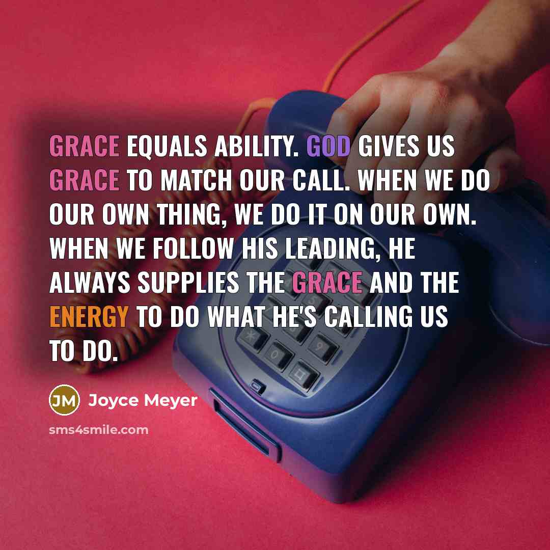 “Grace equals ability. God gives us grace to match our call. When we do our own thing, we do it on our own. When we follow His leading, He always supplies the grace and the energy to do what He's calling us to do.” quote by Joyce Meyer