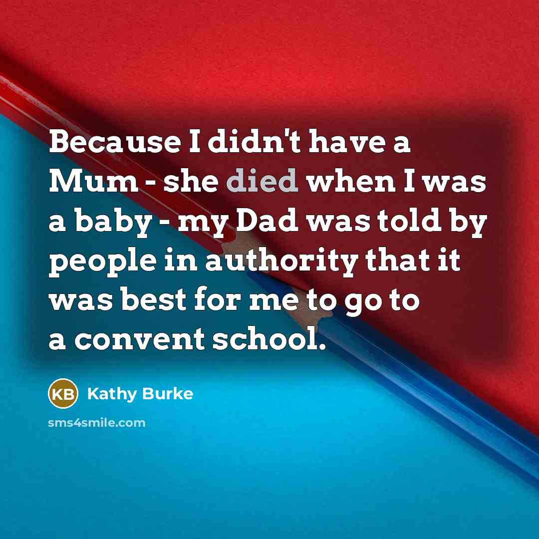 “Because I didn't have a Mum - she died when I was a baby - my Dad was told by people in authority that it was best for me to go to a convent school.” quote by Kathy Burke