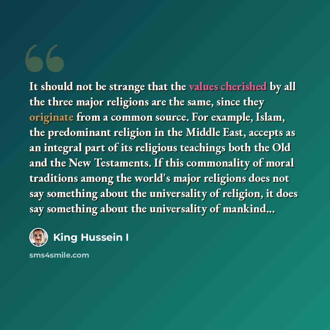 “It should not be strange that the values cherished by all the three major religions are the same, since they originate from a common source. For example, Islam, the predominant religion in the Middle East, accepts as an integral part of its religious teachings both the Old and the New Testaments…” quote by King Hussein I