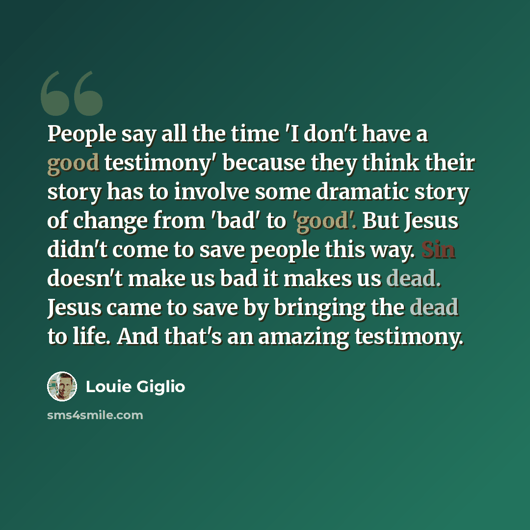 “People say all the time 'I don't have a good testimony' because they think their story has to involve some dramatic story of change from 'bad' to 'good'. But Jesus didn't come to save people this way. Sin doesn't make us bad it makes us dead. Jesus came to save by bringing the dead to life. And…” quote by Louie Giglio