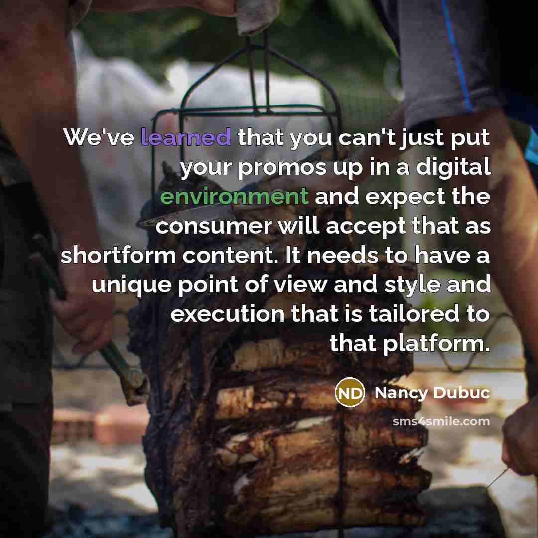 “We've learned that you can't just put your promos up in a digital environment and expect the consumer will accept that as shortform content. It needs to have a unique point of view and style and execution that is tailored to that platform.” quote by Nancy Dubuc