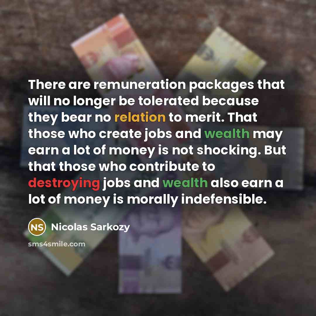 “There are remuneration packages that will no longer be tolerated because they bear no relation to merit. That those who create jobs and wealth may earn a lot of money is not shocking. But that those who contribute to destroying jobs and wealth also earn a lot of money is morally indefensible.” quote by Nicolas Sarkozy