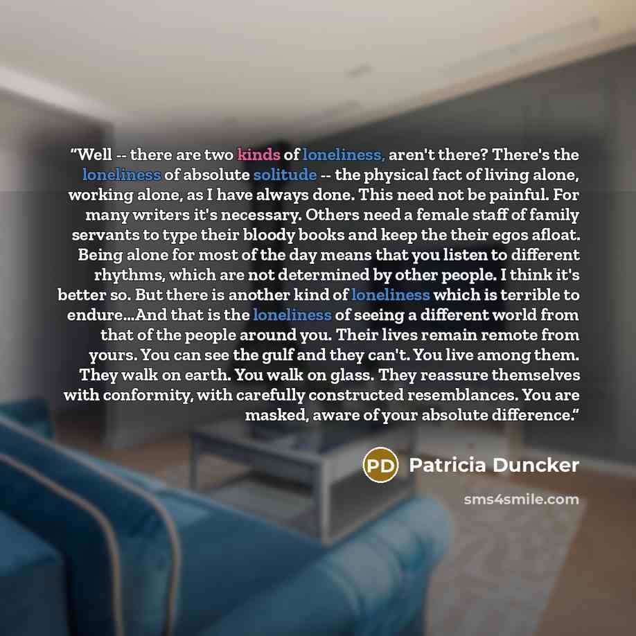 “Well -- there are two kinds of loneliness, aren't there? There's the loneliness of absolute solitude -- the physical fact of living alone, working alone, as I have always done. This need not be painful. For many writers it's necessary. Others need a female staff of family servants to type their…” quote by Patricia Duncker