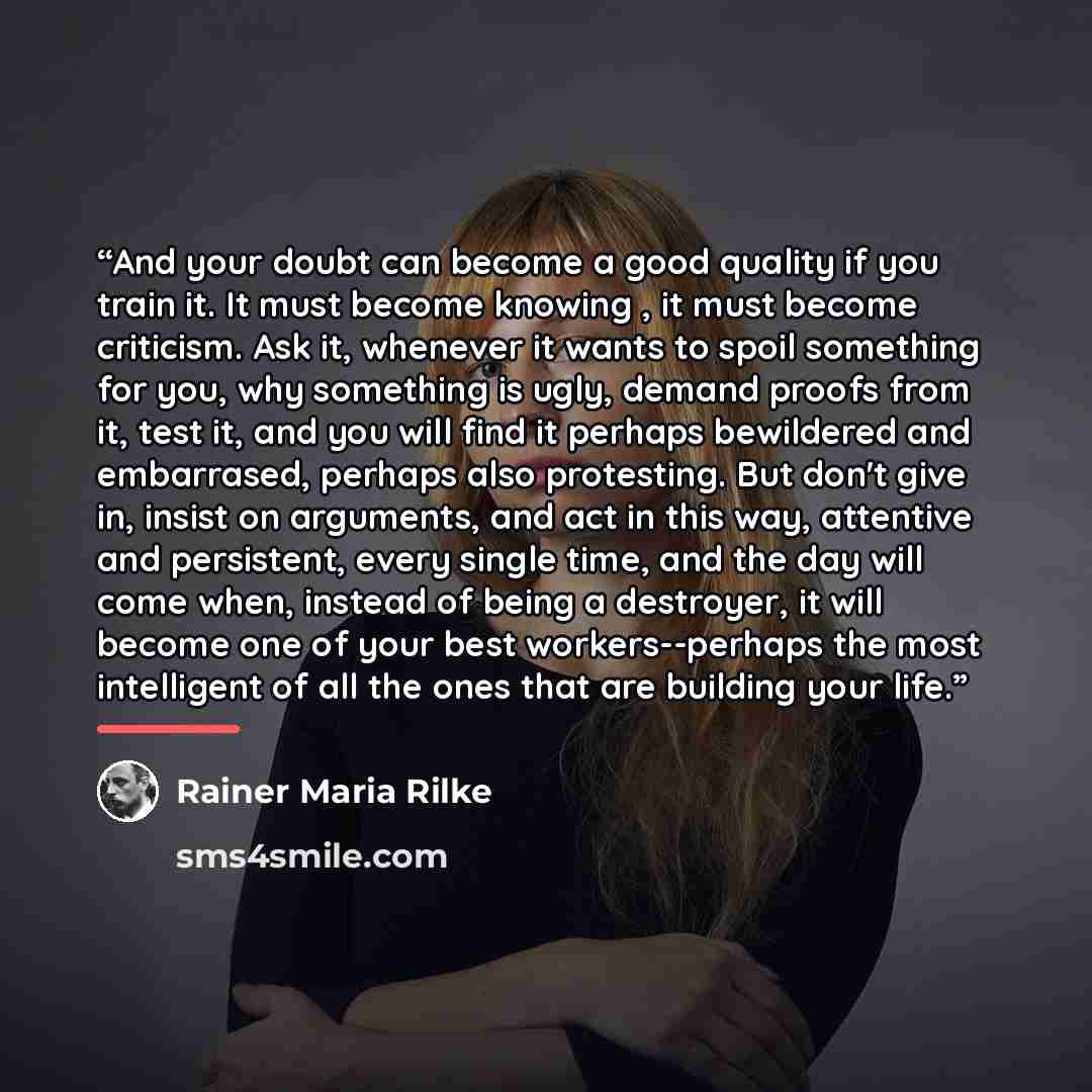 “And your doubt can become a good quality if you train it. It must become knowing , it must become criticism. Ask it, whenever it wants to spoil something for you, why something is ugly, demand proofs from it, test it, and you will find it perhaps bewildered and embarrased, perhaps also protesting…” quote by Rainer Maria Rilke