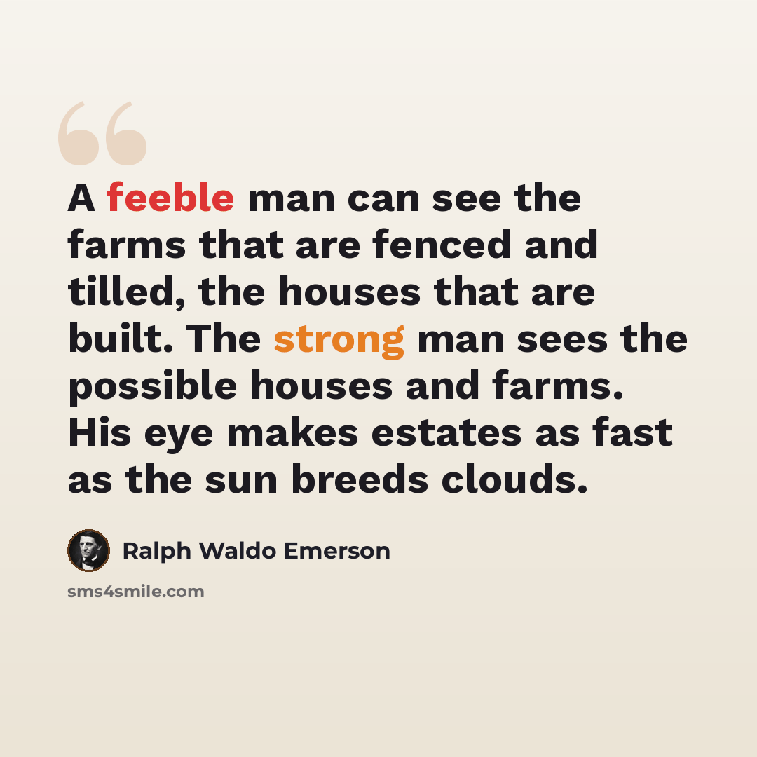“A feeble man can see the farms that are fenced and tilled, the houses that are built. The strong man sees the possible houses and farms. His eye makes estates as fast as the sun breeds clouds.” quote by Ralph Waldo Emerson