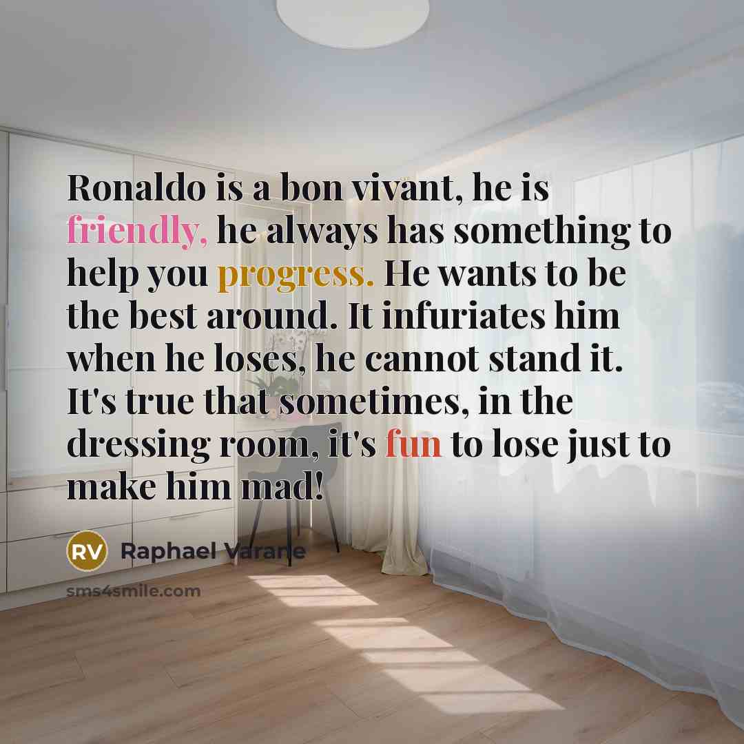 “Ronaldo is a bon vivant, he is friendly, he always has something to help you progress. He wants to be the best around. It infuriates him when he loses, he cannot stand it. It's true that sometimes, in the dressing room, it's fun to lose just to make him mad!” quote by Raphael Varane