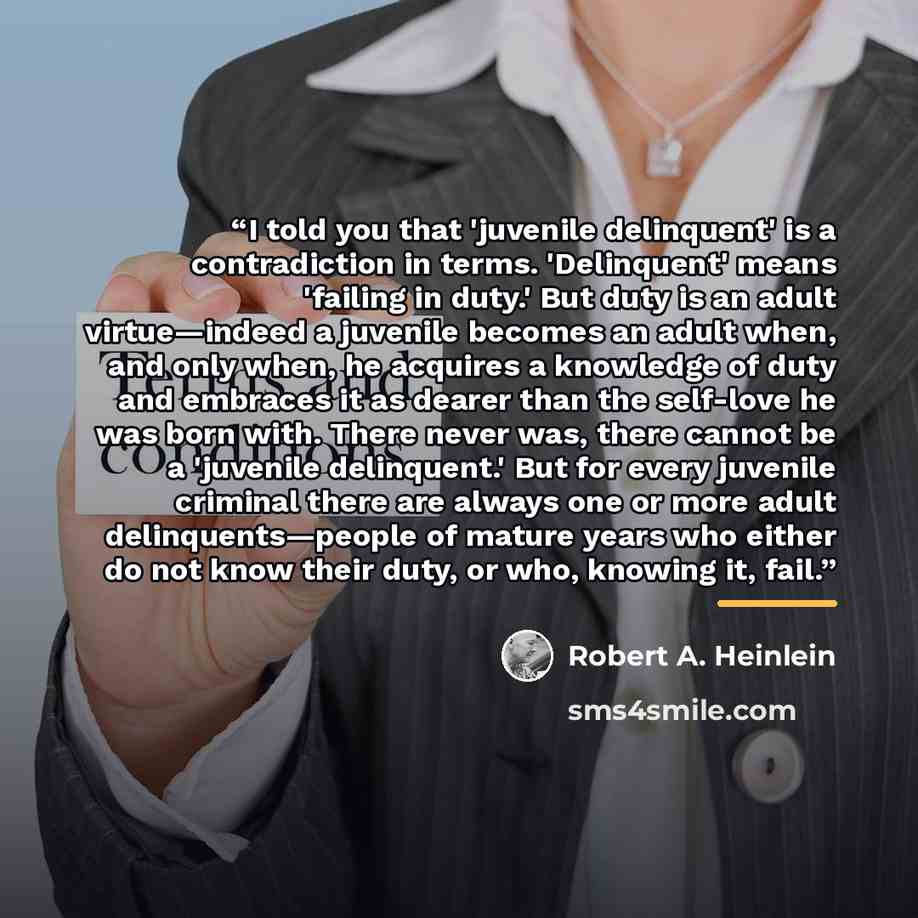 “I told you that 'juvenile delinquent' is a contradiction in terms. 'Delinquent' means 'failing in duty.' But duty is an adult virtue—indeed a juvenile becomes an adult when, and only when, he acquires a knowledge of duty and embraces it as dearer than the self-love he was born with. There never…” quote by Robert A. Heinlein