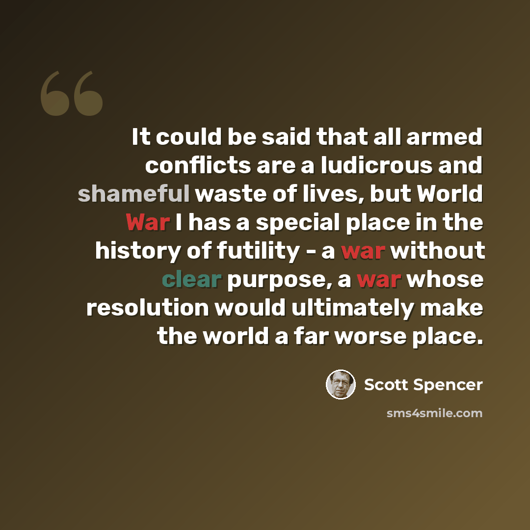 “It could be said that all armed conflicts are a ludicrous and shameful waste of lives, but World War I has a special place in the history of futility - a war without clear purpose, a war whose resolution would ultimately make the world a far worse place.” quote by Scott Spencer