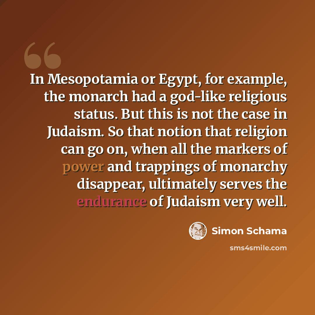 “In Mesopotamia or Egypt, for example, the monarch had a god-like religious status. But this is not the case in Judaism. So that notion that religion can go on, when all the markers of power and trappings of monarchy disappear, ultimately serves the endurance of Judaism very well.” quote by Simon Schama
