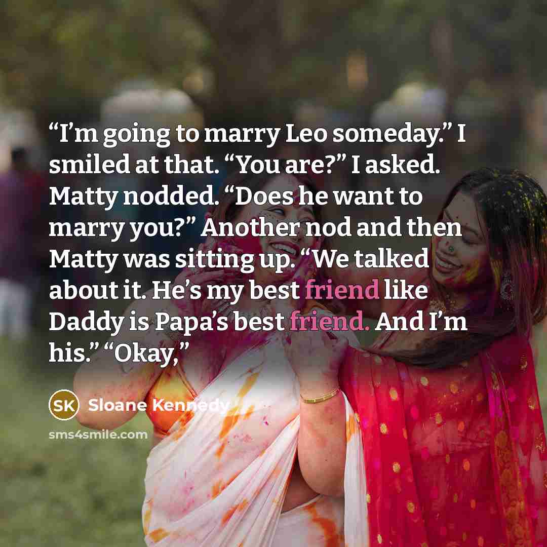“I’m going to marry Leo someday.” I smiled at that. “You are?” I asked. Matty nodded. “Does he want to marry you?” Another nod and then Matty was sitting up. “We talked about it. He’s my best friend like Daddy is Papa’s best friend. And I’m his.” “Okay,” quote by Sloane Kennedy