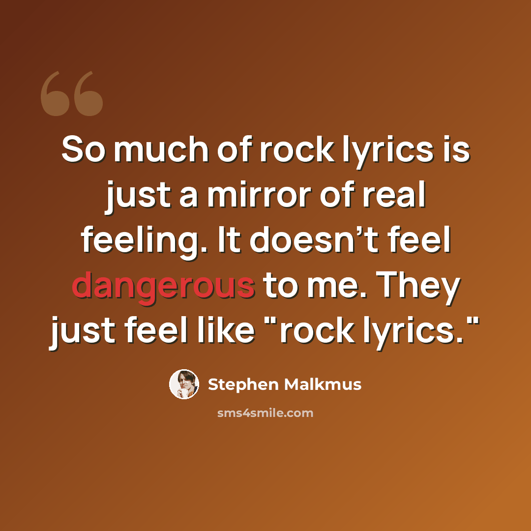 “So much of rock lyrics is just a mirror of real feeling. It doesn't feel dangerous to me. They just feel like "rock lyrics."” quote by Stephen Malkmus