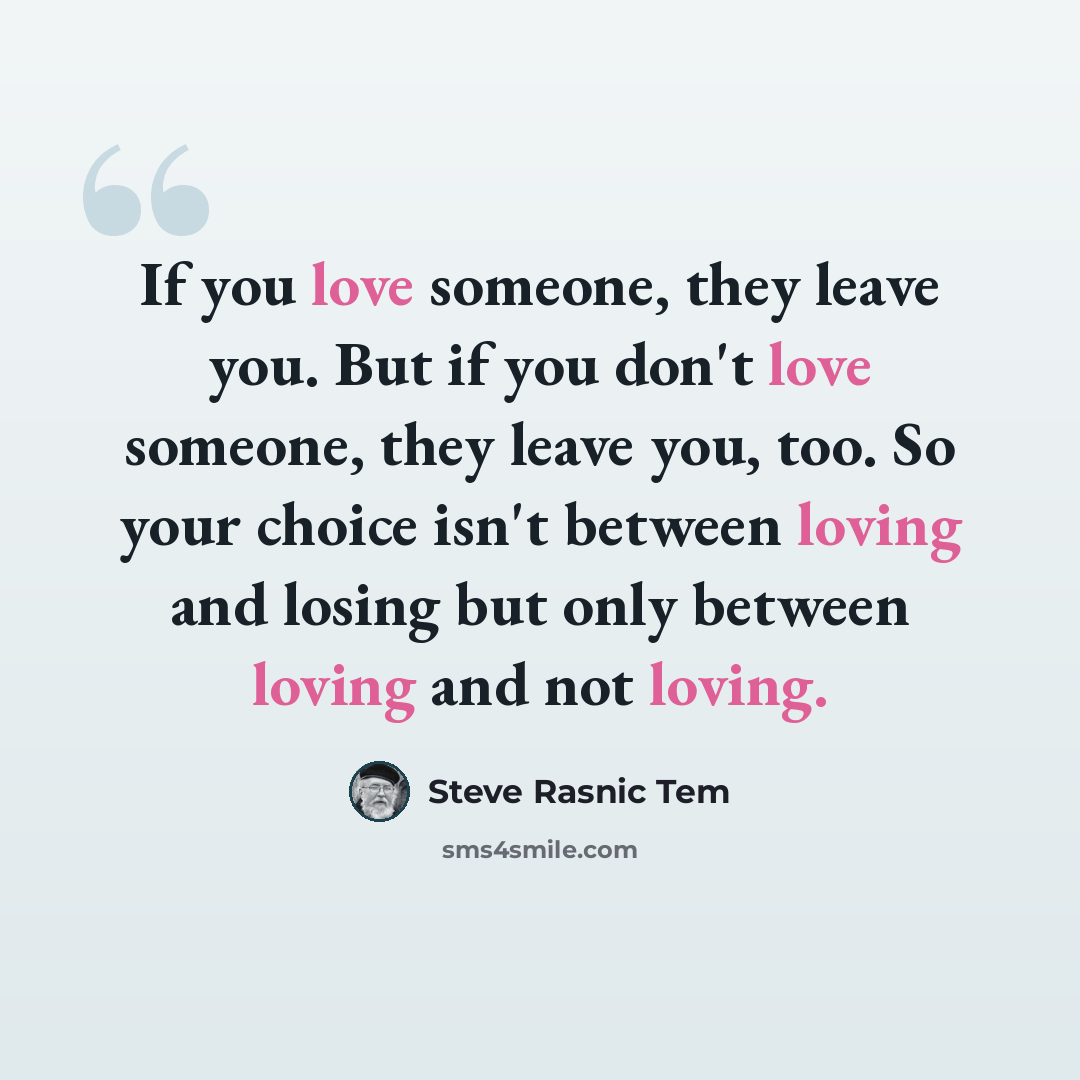 “If you love someone, they leave you. But if you don't love someone, they leave you, too. So your choice isn't between loving and losing but only between loving and not loving.” quote by Steve Rasnic Tem
