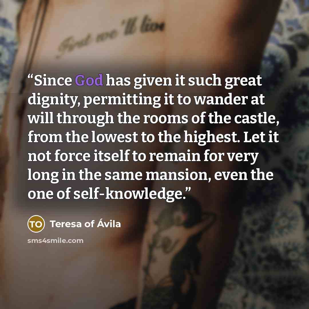 “Since God has given it such great dignity, permitting it to wander at will through the rooms of the castle, from the lowest to the highest. Let it not force itself to remain for very long in the same mansion, even the one of self-knowledge.” quote by Teresa of Ávila
