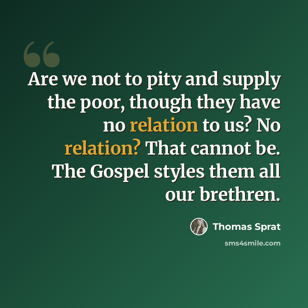 “Are we not to pity and supply the poor, though they have no relation to us? No relation? That cannot be. The Gospel styles them all our brethren.” quote by Thomas Sprat
