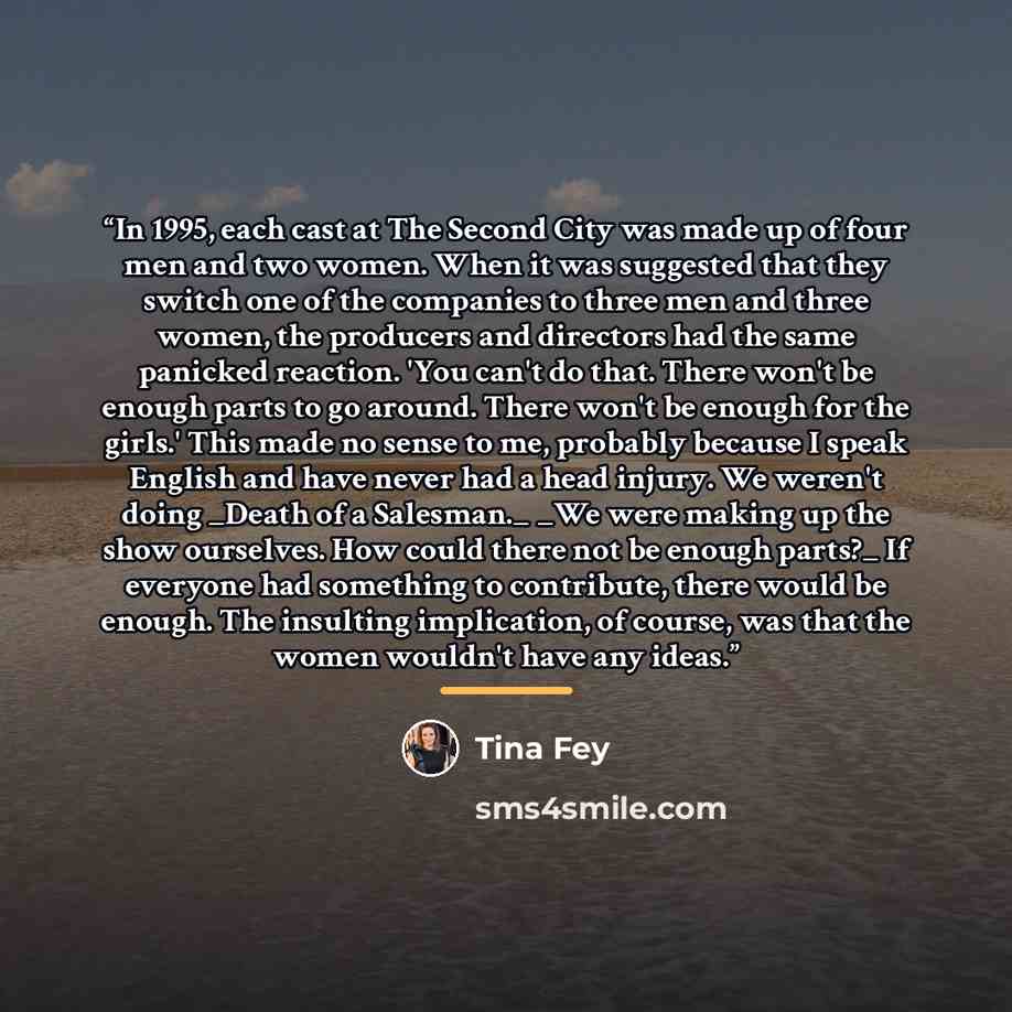 “In 1995, each cast at The Second City was made up of four men and two women. When it was suggested that they switch one of the companies to three men and three women, the producers and directors had the same panicked reaction. 'You can't do that. There won't be enough parts to go around. There…” quote by Tina Fey