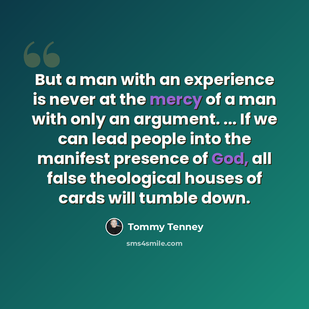 “But a man with an experience is never at the mercy of a man with only an argument. ... If we can lead people into the manifest presence of God, all false theological houses of cards will tumble down.” quote by Tommy Tenney