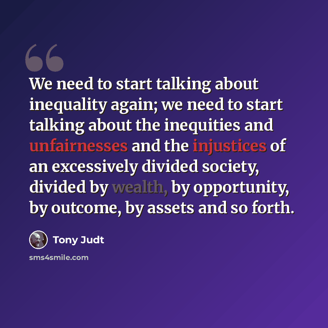 “We need to start talking about inequality again; we need to start talking about the inequities and unfairnesses and the injustices of an excessively divided society, divided by wealth, by opportunity, by outcome, by assets and so forth.” quote by Tony Judt