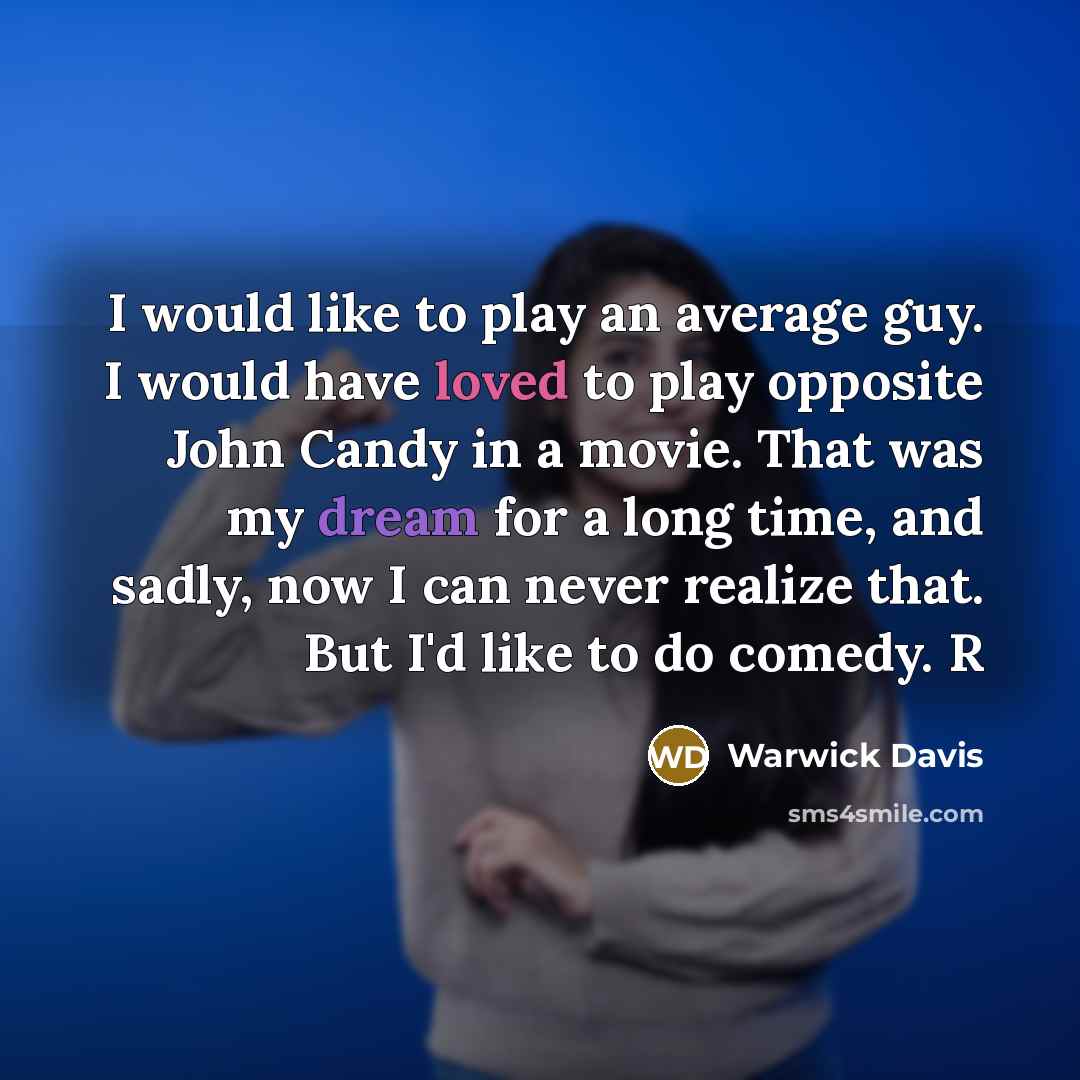 “I would like to play an average guy. I would have loved to play opposite John Candy in a movie. That was my dream for a long time, and sadly, now I can never realize that. But I'd like to do comedy. R” quote by Warwick Davis
