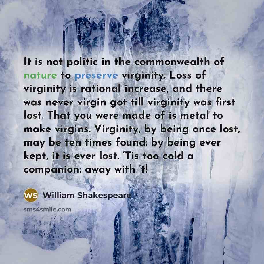 “It is not politic in the commonwealth of nature to preserve virginity. Loss of virginity is rational increase, and there was never virgin got till virginity was first lost. That you were made of is metal to make virgins. Virginity, by being once lost, may be ten times found: by being ever kept, it…” quote by William Shakespeare