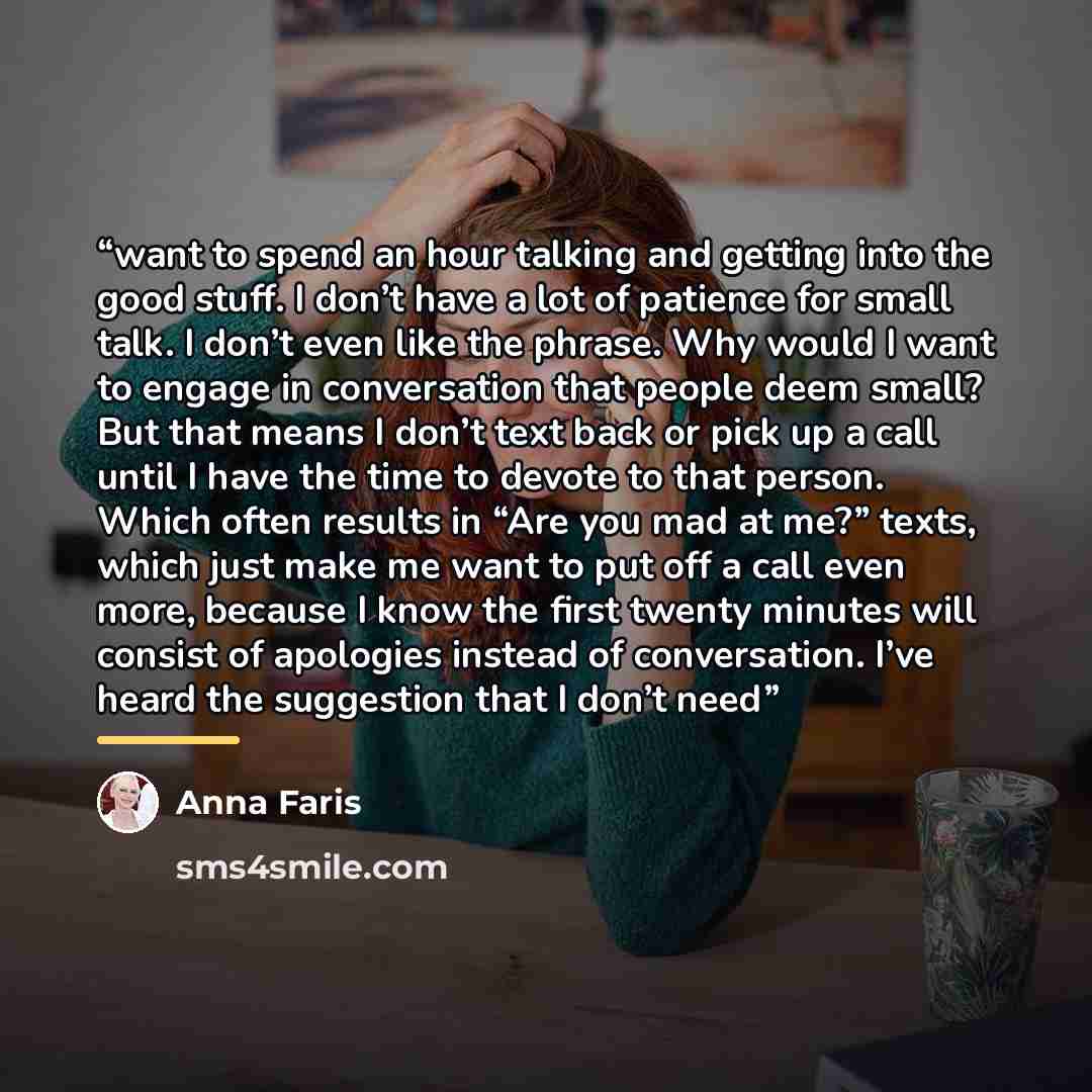 “want to spend an hour talking and getting into the good stuff. I don’t have a lot of patience for small talk. I don’t even like the phrase. Why would I want to engage in conversation that people deem small? But that means I don’t text back or pick up a call until I have the time to devote to that…” quote by Anna Faris