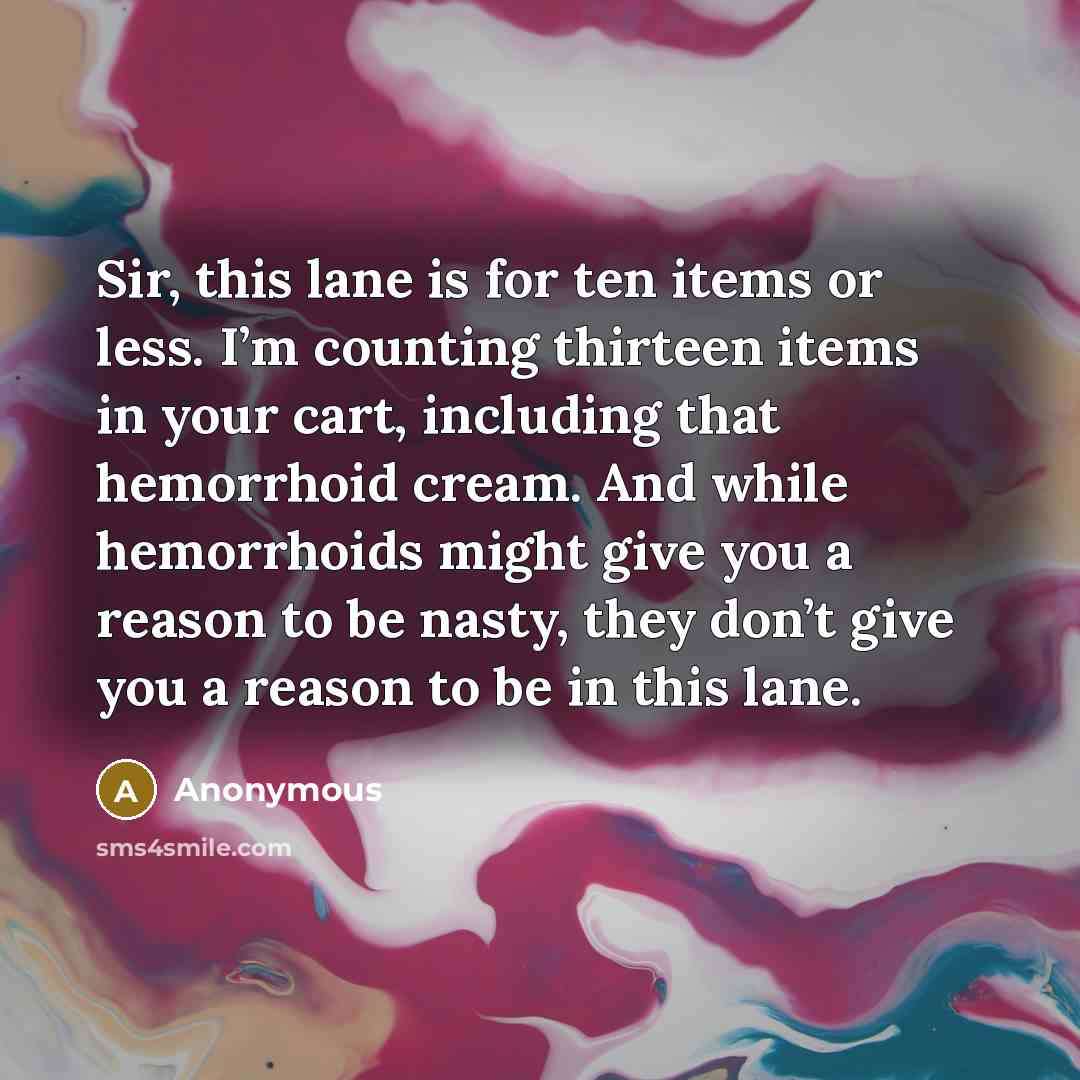 “Sir, this lane is for ten items or less. I’m counting thirteen items in your cart, including that hemorrhoid cream. And while hemorrhoids might give you a reason to be nasty, they don’t give you a reason to be in this lane.” quote by Anonymous