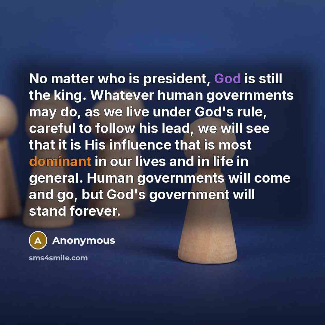 “No matter who is president, God is still the king. Whatever human governments may do, as we live under God's rule, careful to follow his lead, we will see that it is His influence that is most dominant in our lives and in life in general. Human governments will come and go, but God's government…” quote by Anonymous