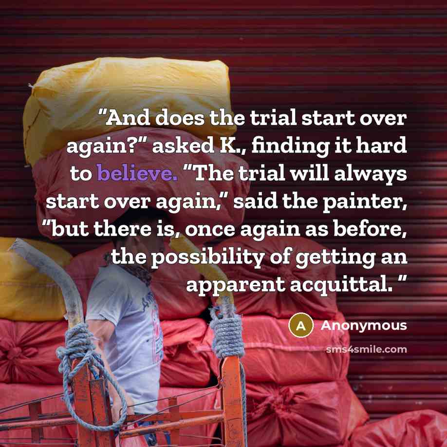 “And does the trial start over again?” asked K., finding it hard to believe. “The trial will always start over again,” said the painter, “but there is, once again as before, the possibility of getting an apparent acquittal.” quote by Anonymous
