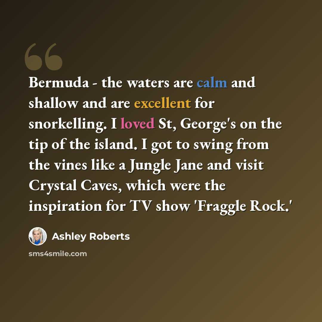 “Bermuda - the waters are calm and shallow and are excellent for snorkelling. I loved St, George's on the tip of the island. I got to swing from the vines like a Jungle Jane and visit Crystal Caves, which were the inspiration for TV show 'Fraggle Rock.'” quote by Ashley Roberts