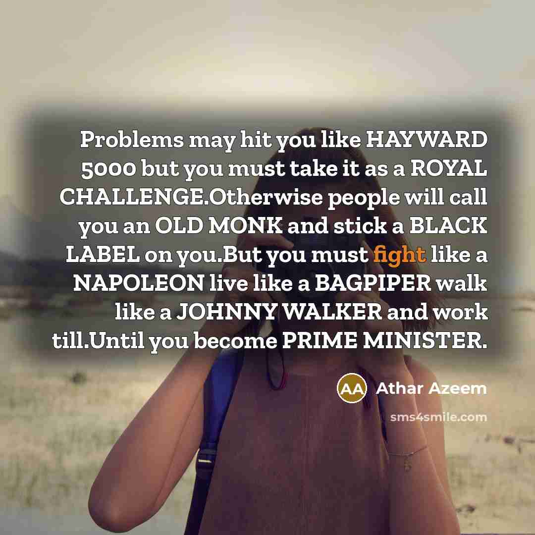 “Problems may hit you like HAYWARD 5000 but you must take it as a ROYAL CHALLENGE.Otherwise people will call you an OLD MONK and stick a BLACK LABEL on you.But you must fight like a NAPOLEON live like a BAGPIPER walk like a JOHNNY WALKER and work till.Until you become PRIME MINISTER.” quote by Athar Azeem