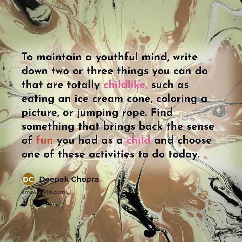 “To maintain a youthful mind, write down two or three things you can do that are totally childlike, such as eating an ice cream cone, coloring a picture, or jumping rope. Find something that brings back the sense of fun you had as a child and choose one of these activities to do today.” quote by Deepak Chopra