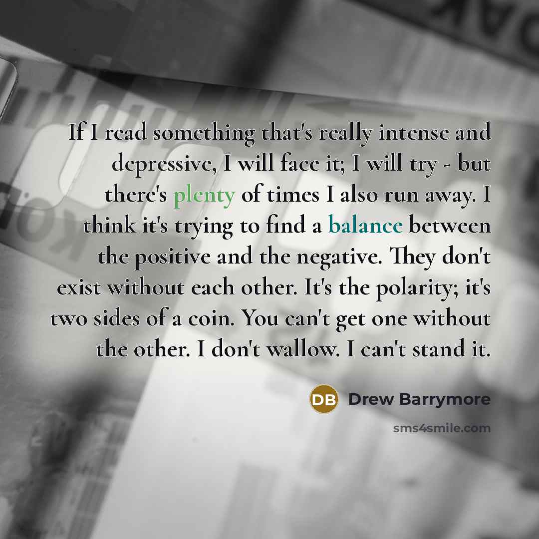 “If I read something that's really intense and depressive, I will face it; I will try - but there's plenty of times I also run away. I think it's trying to find a balance between the positive and the negative. They don't exist without each other. It's the polarity; it's two sides of a coin. You…” quote by Drew Barrymore