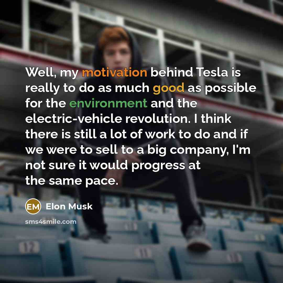 “Well, my motivation behind Tesla is really to do as much good as possible for the environment and the electric-vehicle revolution. I think there is still a lot of work to do and if we were to sell to a big company, I'm not sure it would progress at the same pace.” quote by Elon Musk