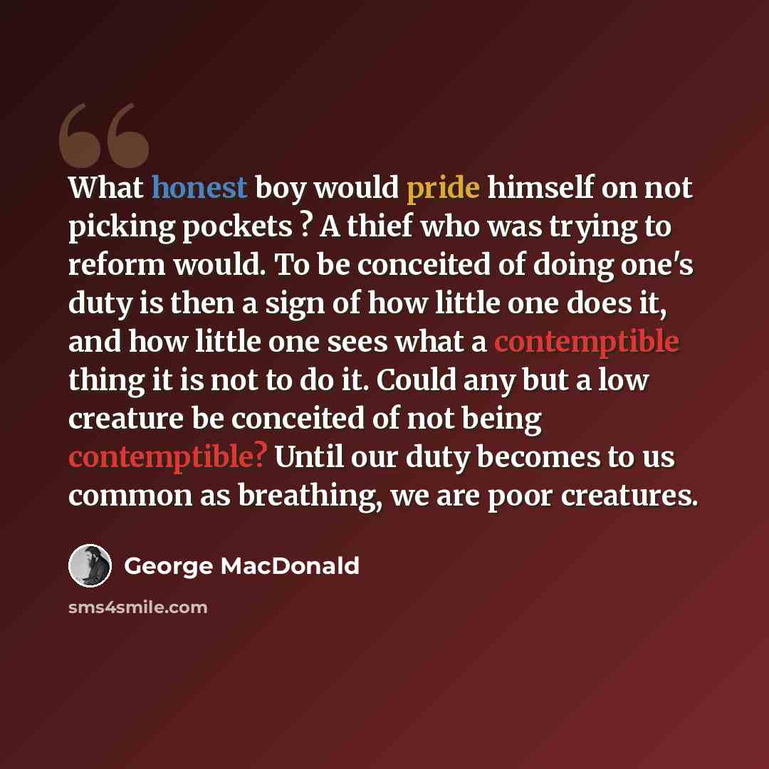 “What honest boy would pride himself on not picking pockets ? A thief who was trying to reform would. To be conceited of doing one's duty is then a sign of how little one does it, and how little one sees what a contemptible thing it is not to do it. Could any but a low creature be conceited of not…” quote by George MacDonald