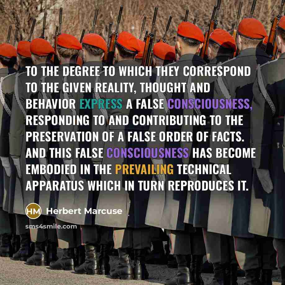 “To the degree to which they correspond to the given reality, thought and behavior express a false consciousness, responding to and contributing to the preservation of a false order of facts. And this false consciousness has become embodied in the prevailing technical apparatus which in turn…” quote by Herbert Marcuse