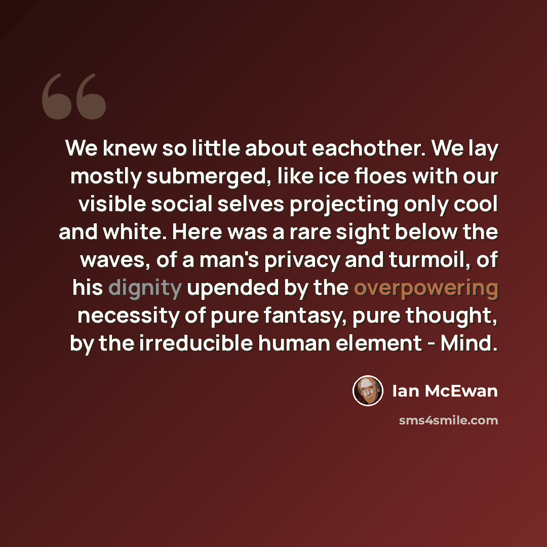 “We knew so little about eachother. We lay mostly submerged, like ice floes with our visible social selves projecting only cool and white. Here was a rare sight below the waves, of a man's privacy and turmoil, of his dignity upended by the overpowering necessity of pure fantasy, pure thought, by…” quote by Ian Mcewan