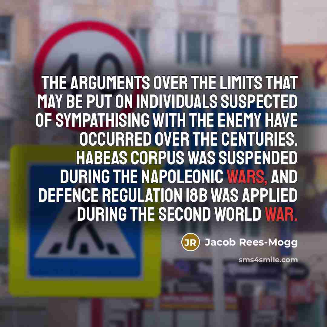 “The arguments over the limits that may be put on individuals suspected of sympathising with the enemy have occurred over the centuries. Habeas corpus was suspended during the Napoleonic wars, and Defence Regulation 18b was applied during the Second World War.” quote by Jacob Rees-Mogg