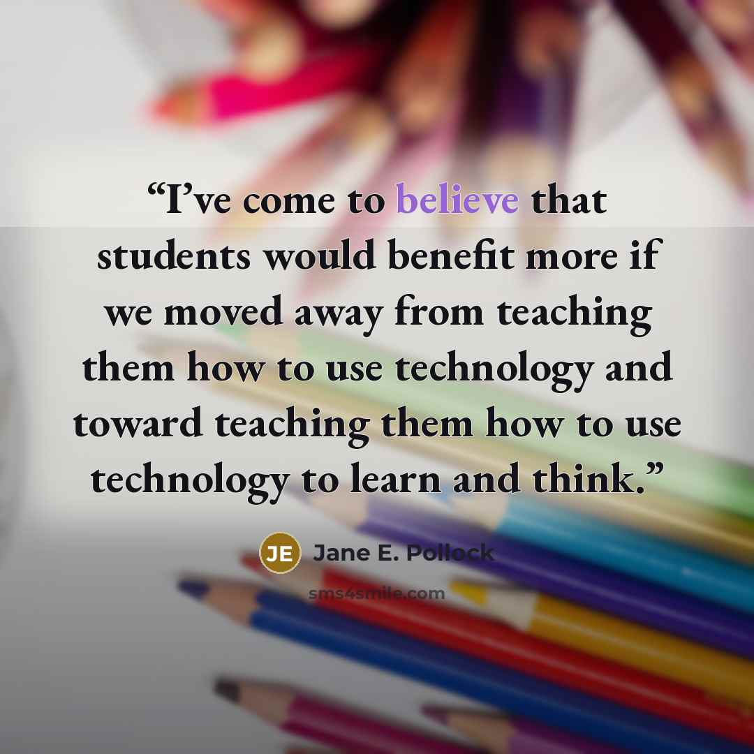 “I’ve come to believe that students would benefit more if we moved away from teaching them how to use technology and toward teaching them how to use technology to learn and think.” quote by Jane E. Pollock