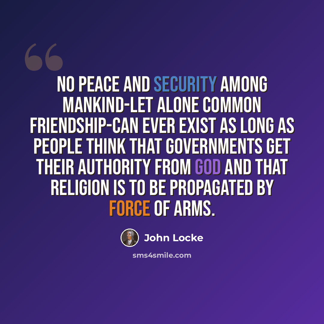 “No peace and security among mankind-let alone common friendship-can ever exist as long as people think that governments get their authority from God and that religion is to be propagated by force of arms.” quote by John Locke