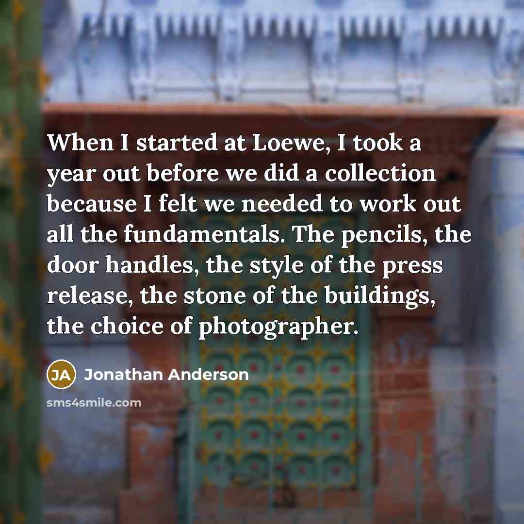 “When I started at Loewe, I took a year out before we did a collection because I felt we needed to work out all the fundamentals. The pencils, the door handles, the style of the press release, the stone of the buildings, the choice of photographer.” quote by Jonathan Anderson