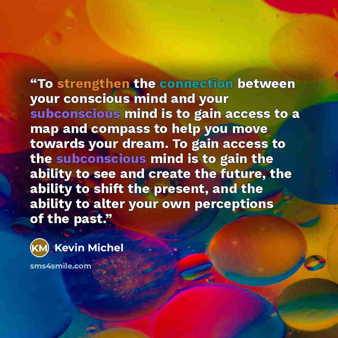 “To strengthen the connection between your conscious mind and your subconscious mind is to gain access to a map and compass to help you move towards your dream. To gain access to the subconscious mind is to gain the ability to see and create the future, the ability to shift the present, and the…” quote by Kevin Michel