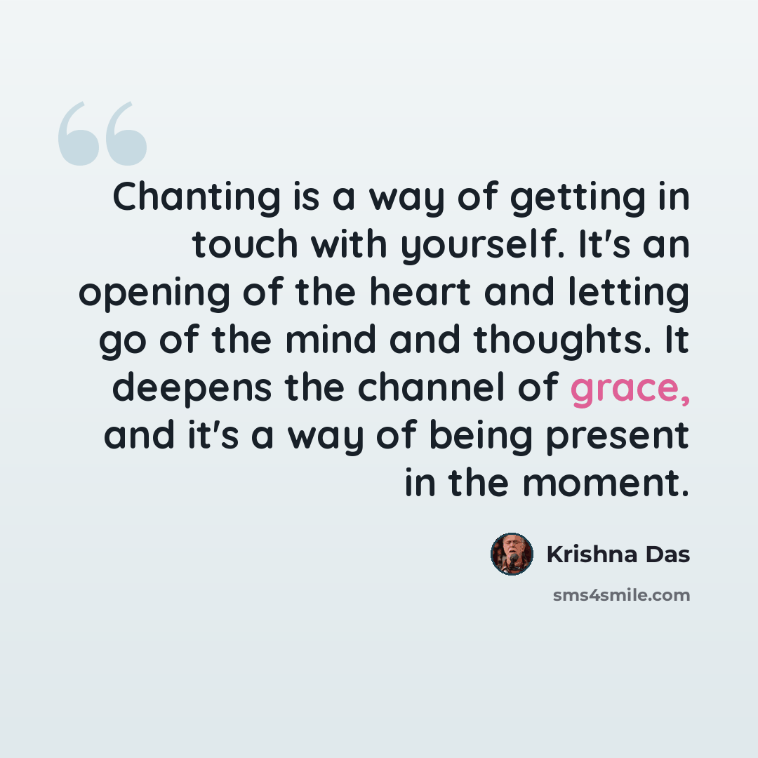 “Chanting is a way of getting in touch with yourself. It's an opening of the heart and letting go of the mind and thoughts. It deepens the channel of grace, and it's a way of being present in the moment.” quote by Krishna Das