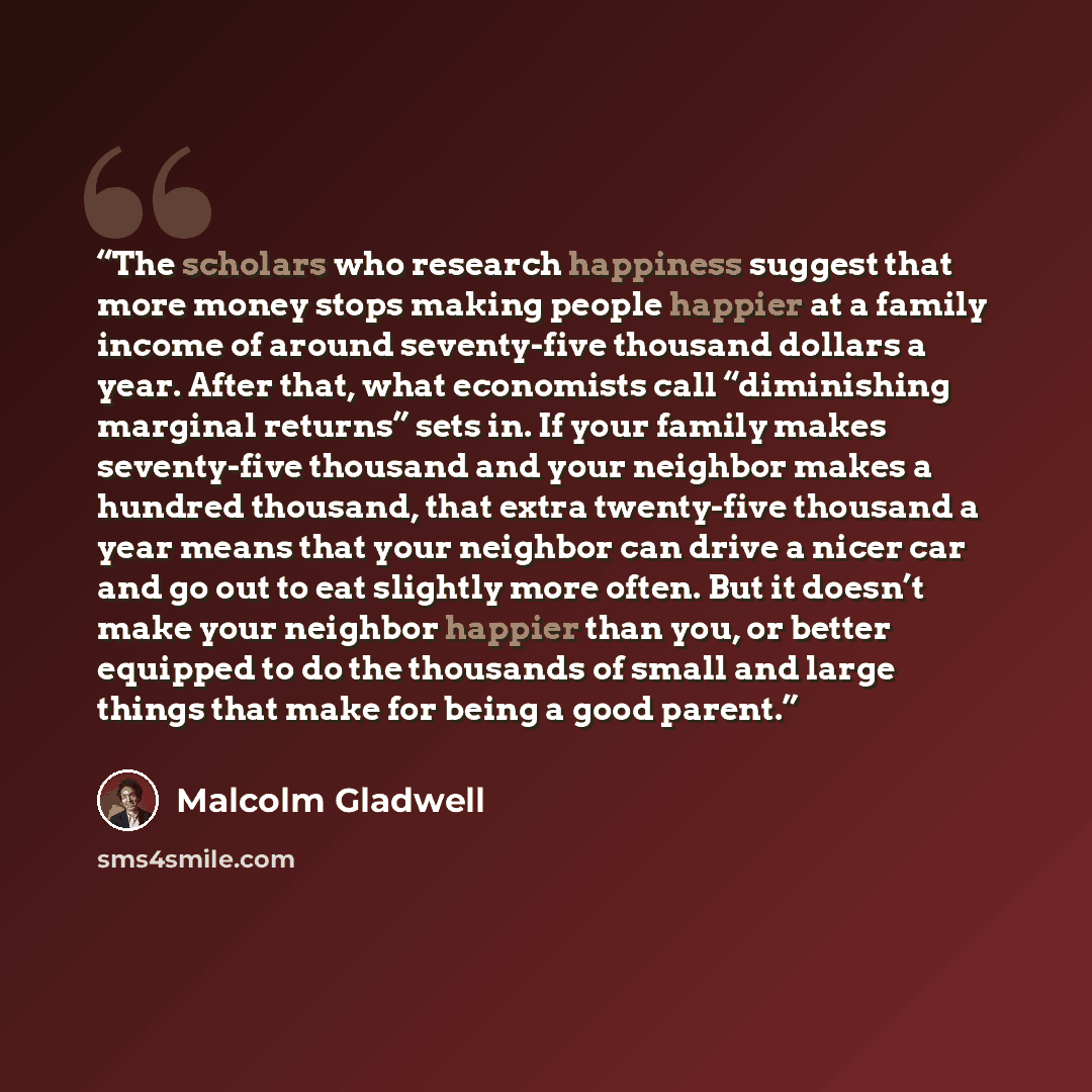 “The scholars who research happiness suggest that more money stops making people happier at a family income of around seventy-five thousand dollars a year. After that, what economists call “diminishing marginal returns” sets in. If your family makes seventy-five thousand and your neighbor makes a…” quote by Malcolm Gladwell