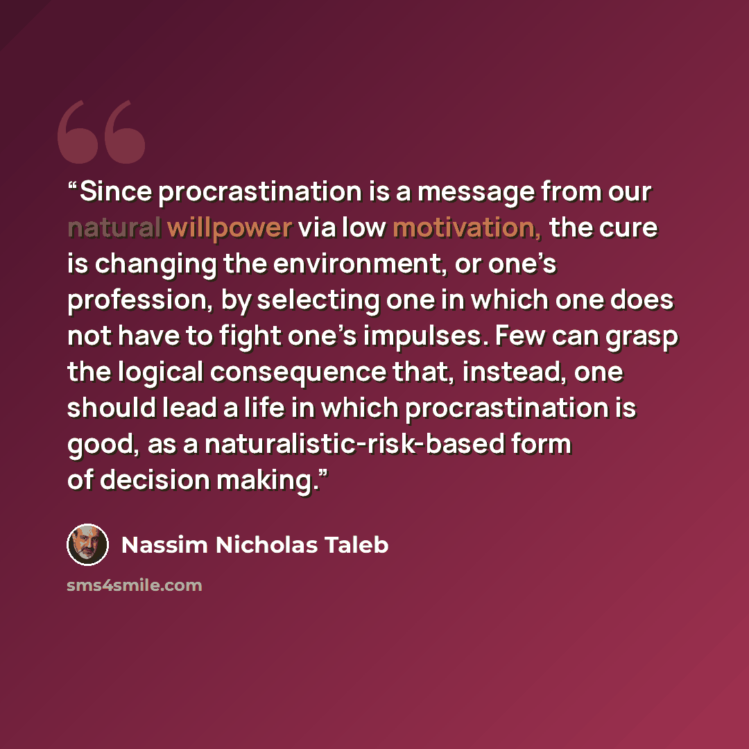 “Since procrastination is a message from our natural willpower via low motivation, the cure is changing the environment, or one’s profession, by selecting one in which one does not have to fight one’s impulses. Few can grasp the logical consequence that, instead, one should lead a life in which…” quote by Nassim Nicholas Taleb