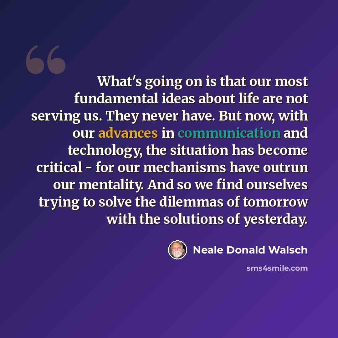 “What's going on is that our most fundamental ideas about life are not serving us. They never have. But now, with our advances in communication and technology, the situation has become critical - for our mechanisms have outrun our mentality. And so we find ourselves trying to solve the dilemmas of…” quote by Neale Donald Walsch