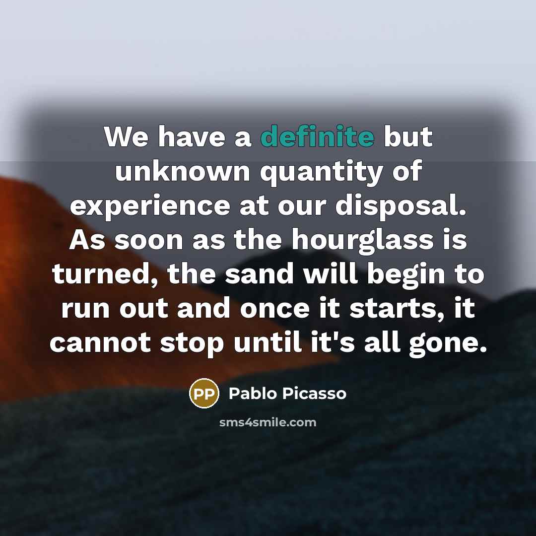 “We have a definite but unknown quantity of experience at our disposal. As soon as the hourglass is turned, the sand will begin to run out and once it starts, it cannot stop until it's all gone.” quote by Pablo Picasso